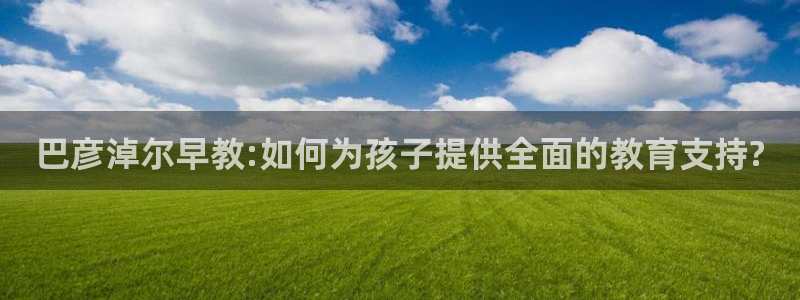 天狮娱乐138：巴彦淖尔早教:如何为孩子提供全面的教育支持?