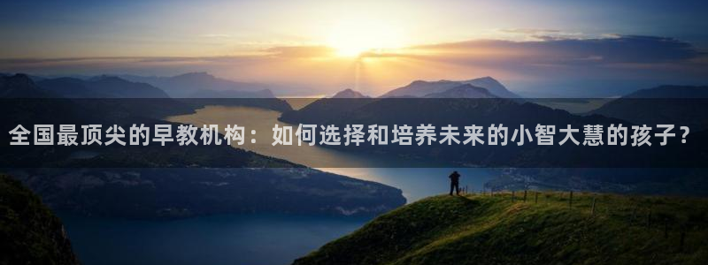 天狮娱乐 运营88383x：全国最顶尖的早教机构：如何选择和培养未来的小智大慧的