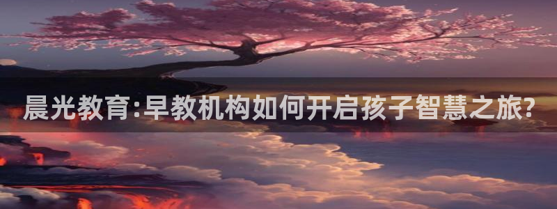 天狮娱乐怎么下载：晨光教育:早教机构如何开启孩子智慧之旅?
